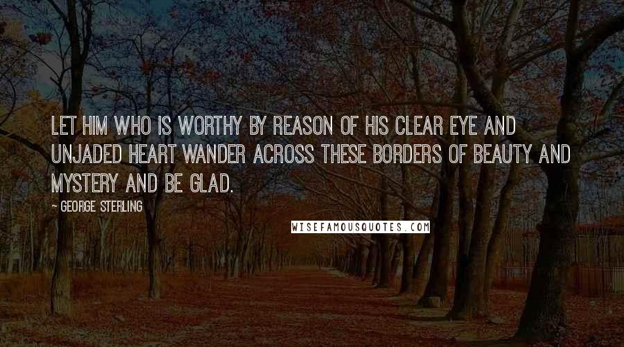 George Sterling Quotes: Let him who is worthy by reason of his clear eye and unjaded heart wander across these borders of beauty and mystery and be glad.