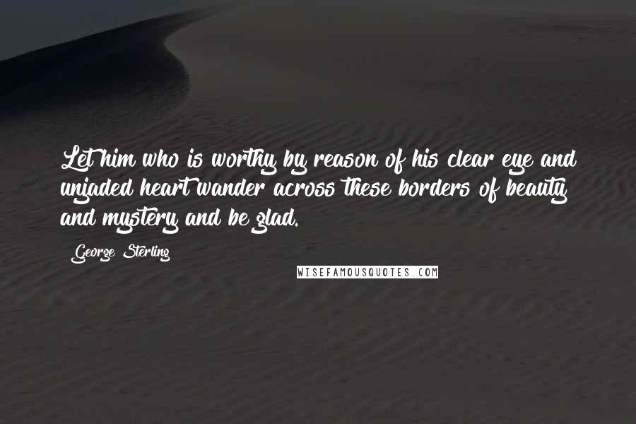 George Sterling Quotes: Let him who is worthy by reason of his clear eye and unjaded heart wander across these borders of beauty and mystery and be glad.