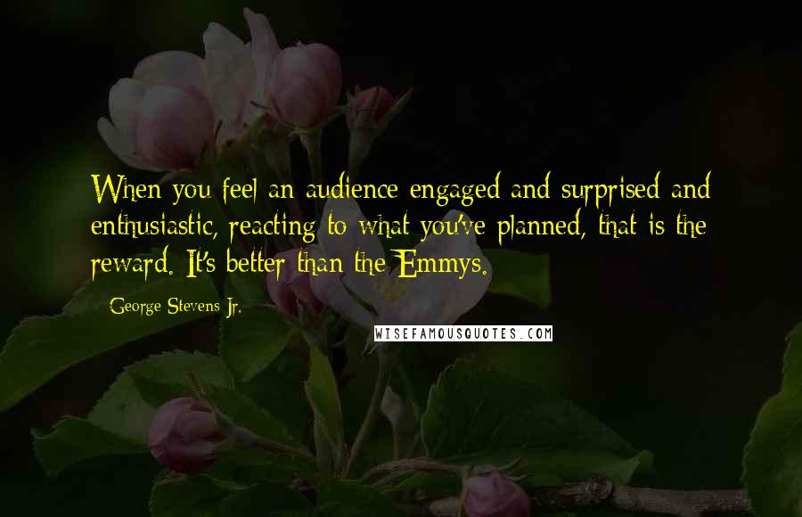George Stevens Jr. Quotes: When you feel an audience engaged and surprised and enthusiastic, reacting to what you've planned, that is the reward. It's better than the Emmys.