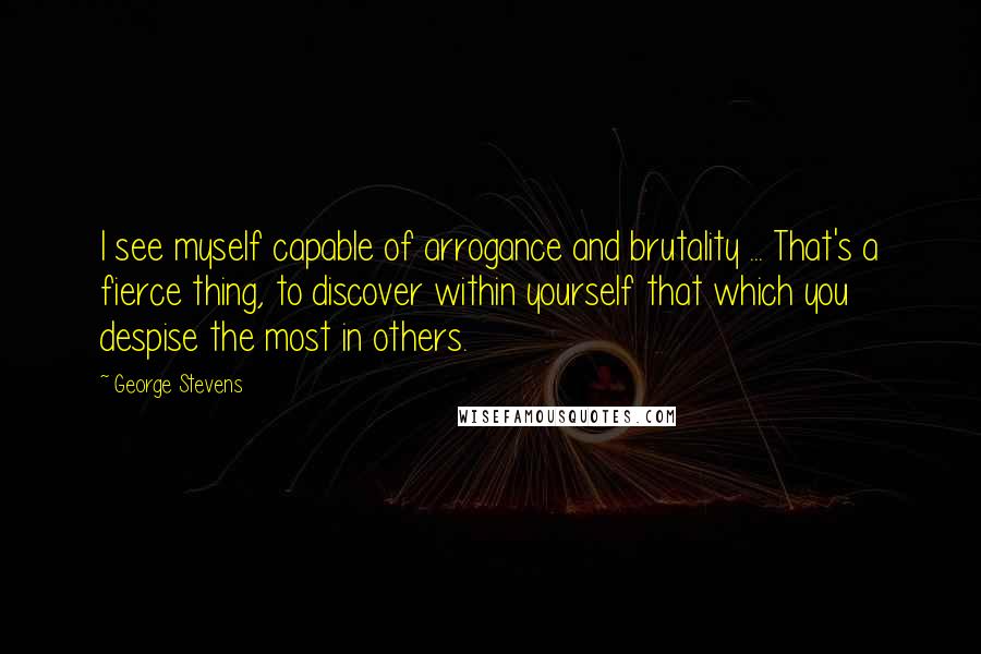 George Stevens Quotes: I see myself capable of arrogance and brutality ... That's a fierce thing, to discover within yourself that which you despise the most in others.