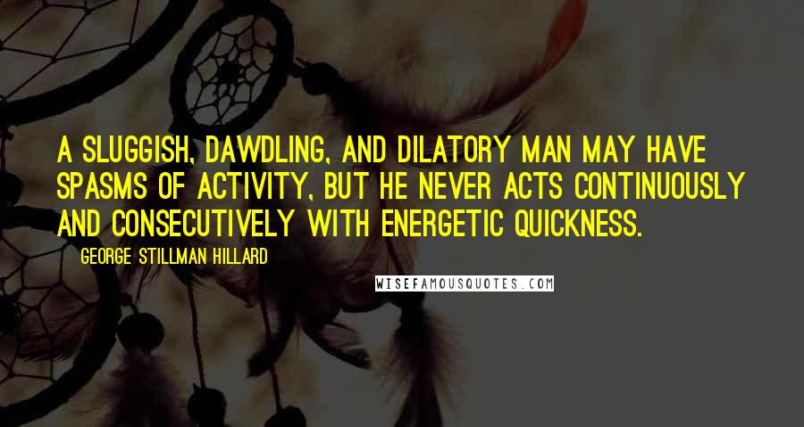 George Stillman Hillard Quotes: A sluggish, dawdling, and dilatory man may have spasms of activity, but he never acts continuously and consecutively with energetic quickness.