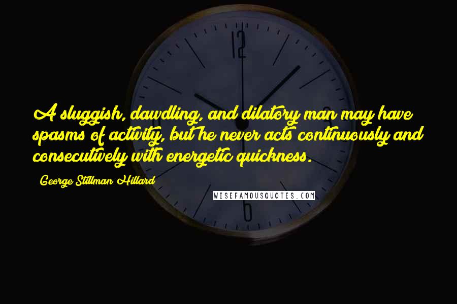 George Stillman Hillard Quotes: A sluggish, dawdling, and dilatory man may have spasms of activity, but he never acts continuously and consecutively with energetic quickness.