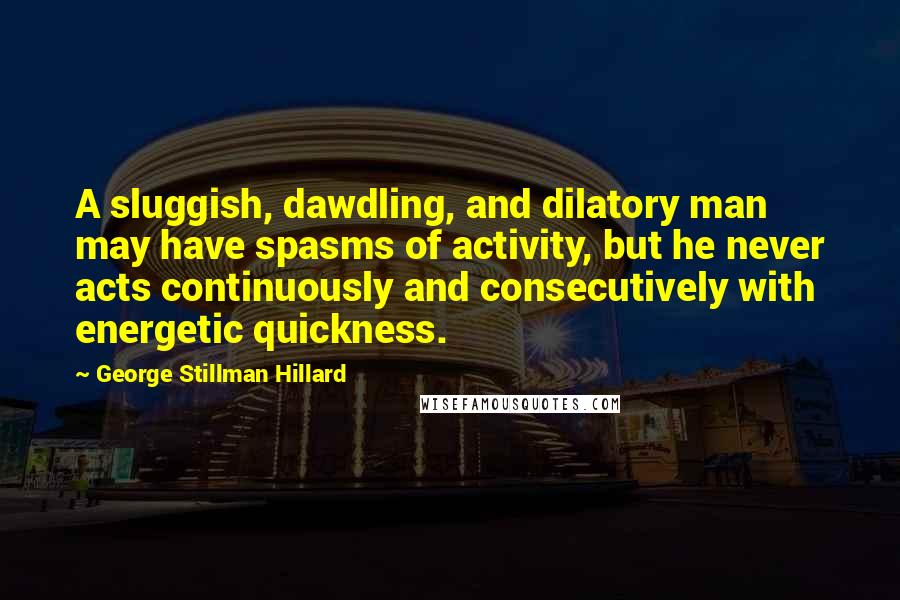 George Stillman Hillard Quotes: A sluggish, dawdling, and dilatory man may have spasms of activity, but he never acts continuously and consecutively with energetic quickness.