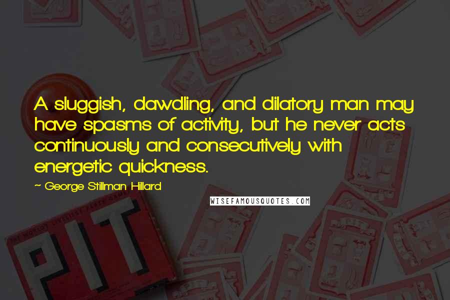 George Stillman Hillard Quotes: A sluggish, dawdling, and dilatory man may have spasms of activity, but he never acts continuously and consecutively with energetic quickness.