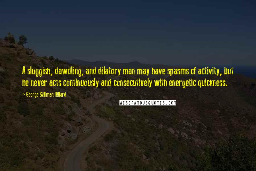 George Stillman Hillard Quotes: A sluggish, dawdling, and dilatory man may have spasms of activity, but he never acts continuously and consecutively with energetic quickness.