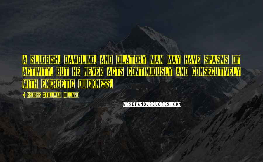 George Stillman Hillard Quotes: A sluggish, dawdling, and dilatory man may have spasms of activity, but he never acts continuously and consecutively with energetic quickness.