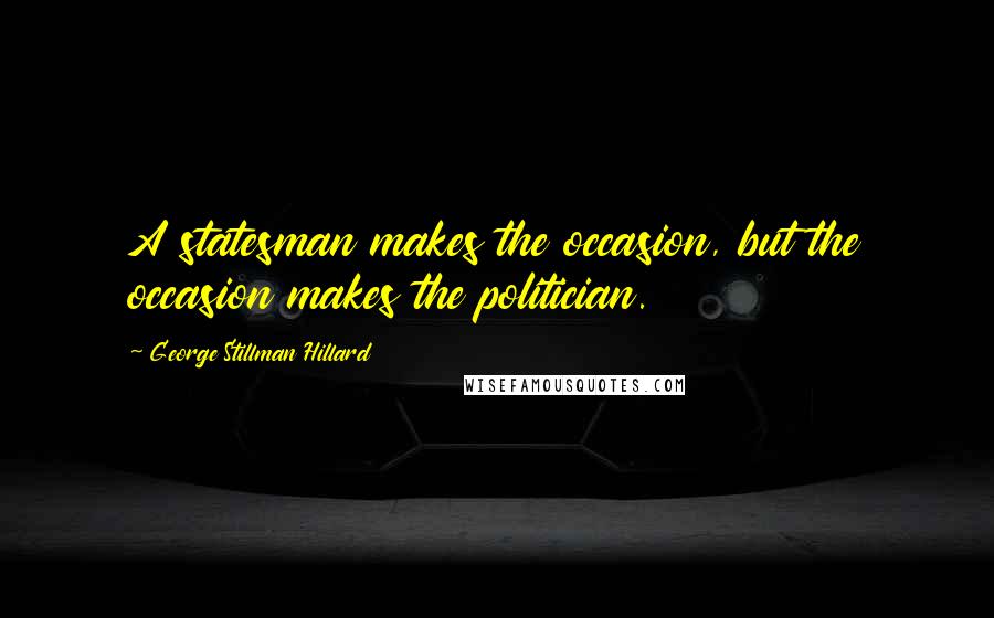 George Stillman Hillard Quotes: A statesman makes the occasion, but the occasion makes the politician.
