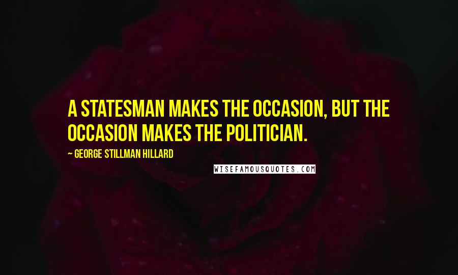 George Stillman Hillard Quotes: A statesman makes the occasion, but the occasion makes the politician.