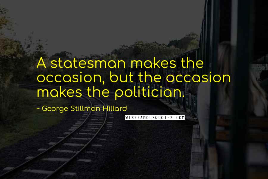 George Stillman Hillard Quotes: A statesman makes the occasion, but the occasion makes the politician.