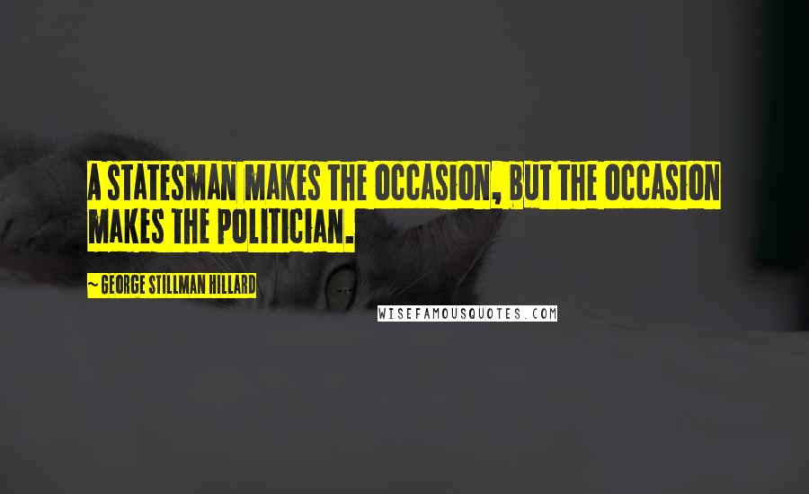 George Stillman Hillard Quotes: A statesman makes the occasion, but the occasion makes the politician.