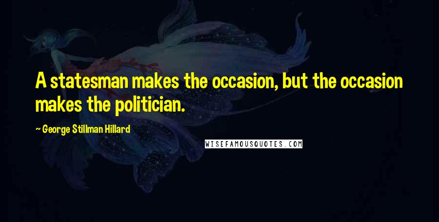 George Stillman Hillard Quotes: A statesman makes the occasion, but the occasion makes the politician.