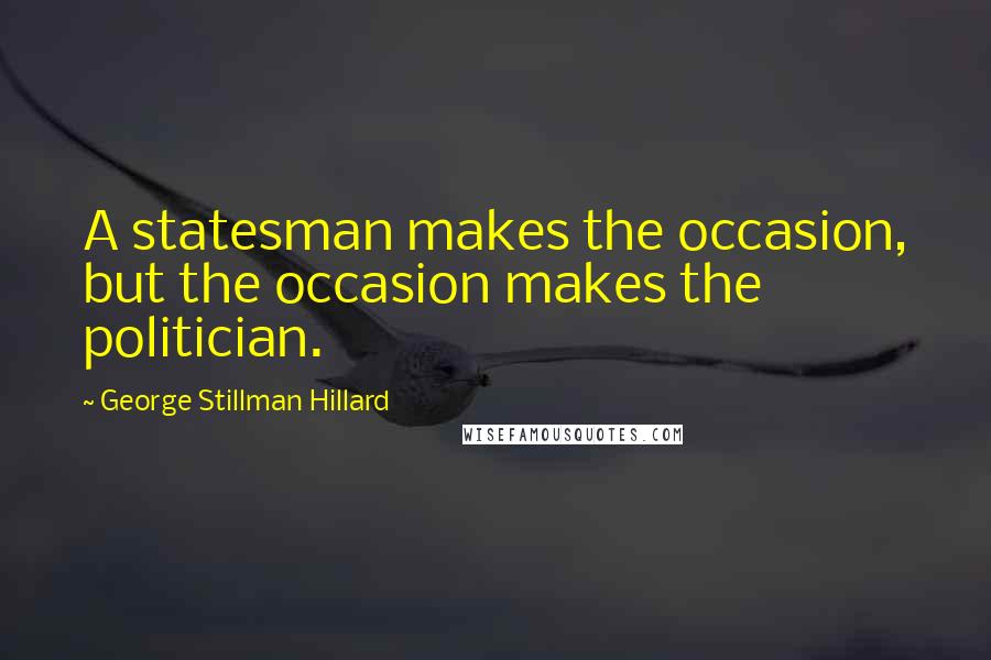 George Stillman Hillard Quotes: A statesman makes the occasion, but the occasion makes the politician.