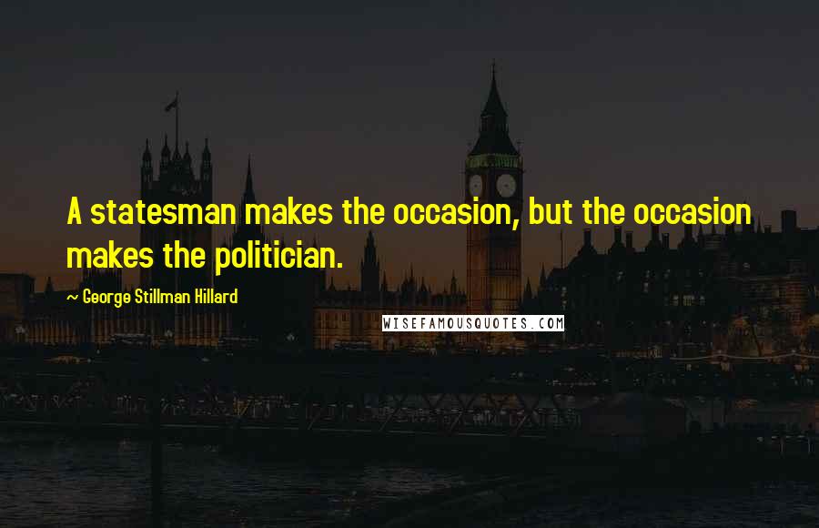 George Stillman Hillard Quotes: A statesman makes the occasion, but the occasion makes the politician.