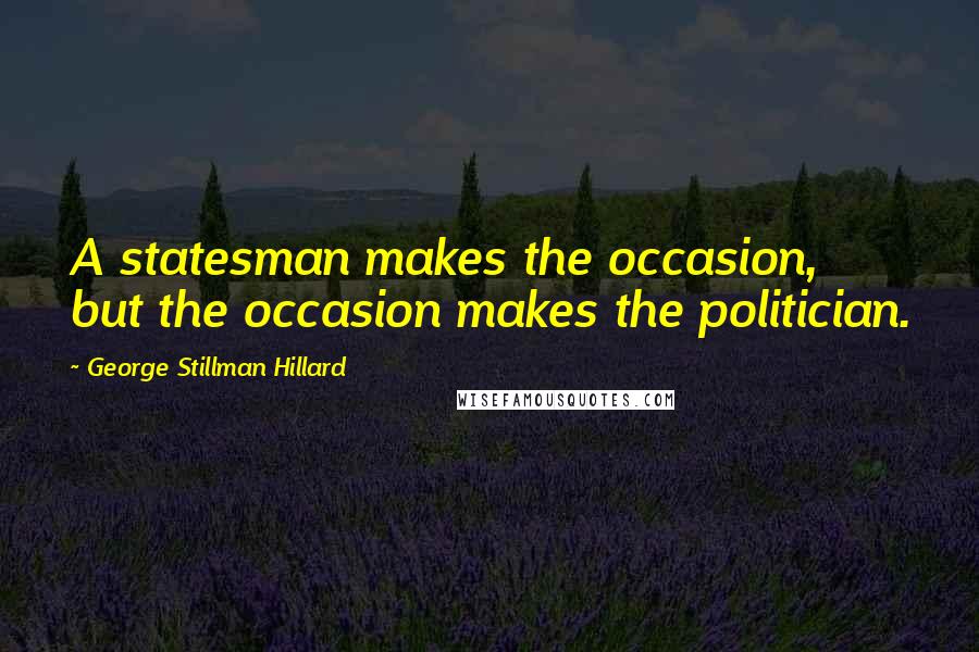George Stillman Hillard Quotes: A statesman makes the occasion, but the occasion makes the politician.