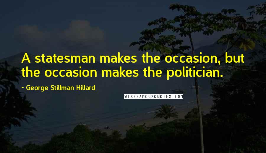 George Stillman Hillard Quotes: A statesman makes the occasion, but the occasion makes the politician.