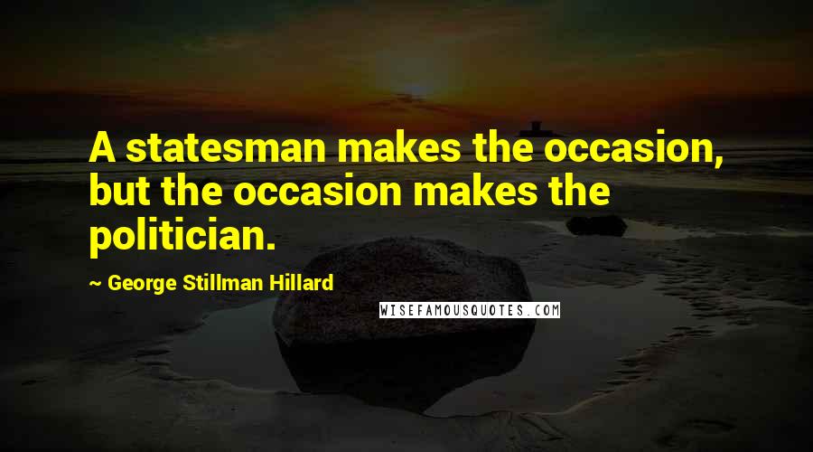 George Stillman Hillard Quotes: A statesman makes the occasion, but the occasion makes the politician.