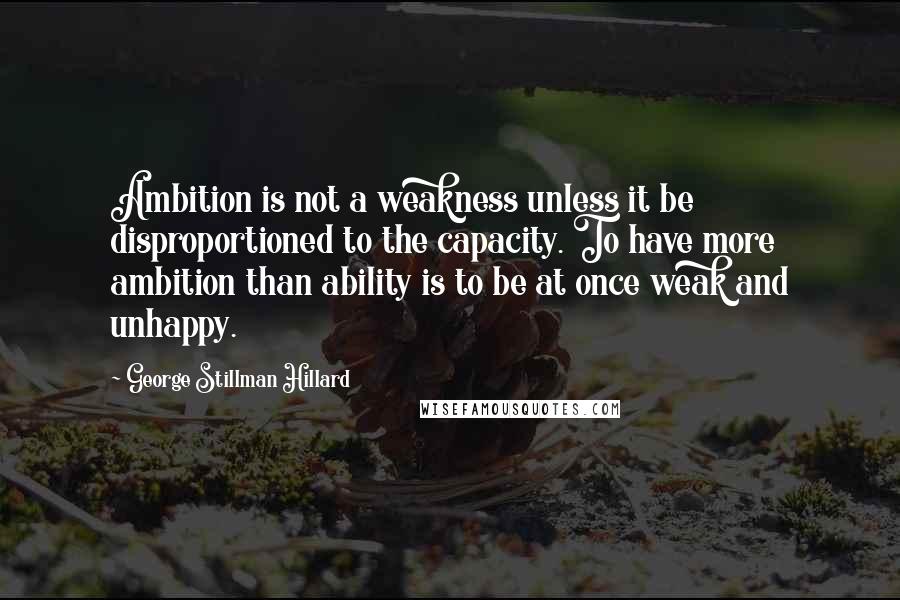 George Stillman Hillard Quotes: Ambition is not a weakness unless it be disproportioned to the capacity. To have more ambition than ability is to be at once weak and unhappy.