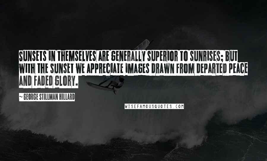 George Stillman Hillard Quotes: Sunsets in themselves are generally superior to sunrises; but with the sunset we appreciate images drawn from departed peace and faded glory.