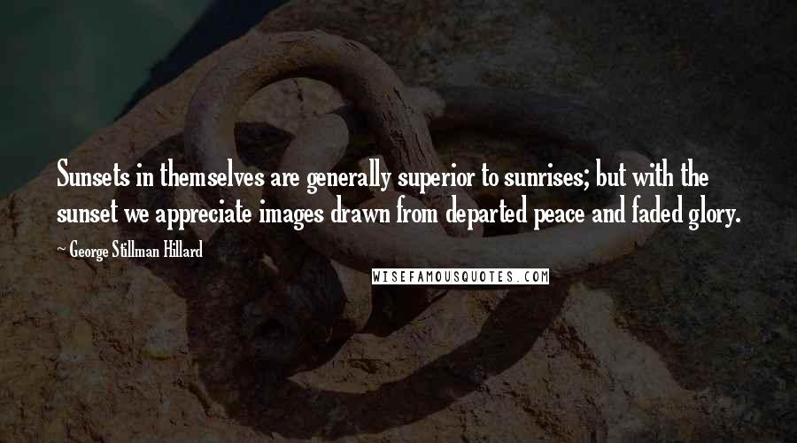 George Stillman Hillard Quotes: Sunsets in themselves are generally superior to sunrises; but with the sunset we appreciate images drawn from departed peace and faded glory.