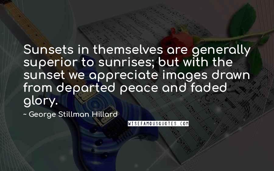 George Stillman Hillard Quotes: Sunsets in themselves are generally superior to sunrises; but with the sunset we appreciate images drawn from departed peace and faded glory.