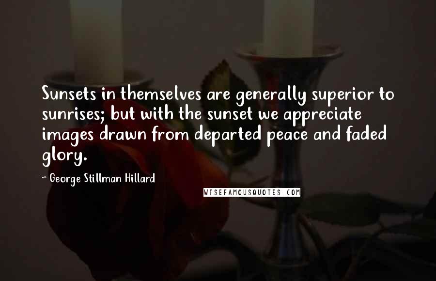 George Stillman Hillard Quotes: Sunsets in themselves are generally superior to sunrises; but with the sunset we appreciate images drawn from departed peace and faded glory.