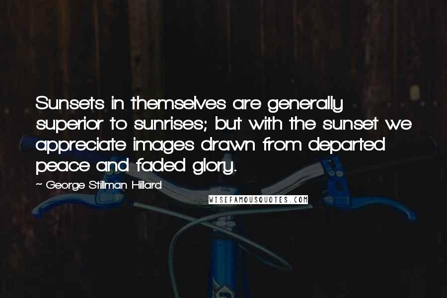 George Stillman Hillard Quotes: Sunsets in themselves are generally superior to sunrises; but with the sunset we appreciate images drawn from departed peace and faded glory.