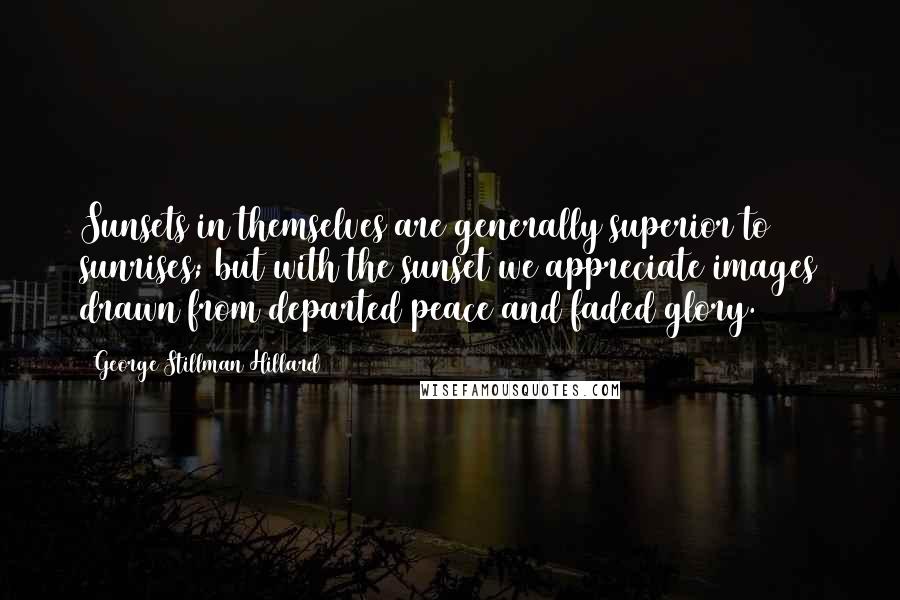 George Stillman Hillard Quotes: Sunsets in themselves are generally superior to sunrises; but with the sunset we appreciate images drawn from departed peace and faded glory.