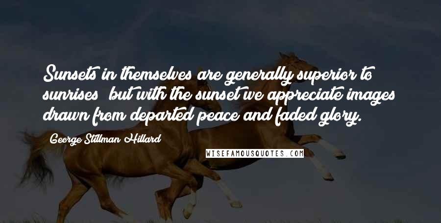 George Stillman Hillard Quotes: Sunsets in themselves are generally superior to sunrises; but with the sunset we appreciate images drawn from departed peace and faded glory.