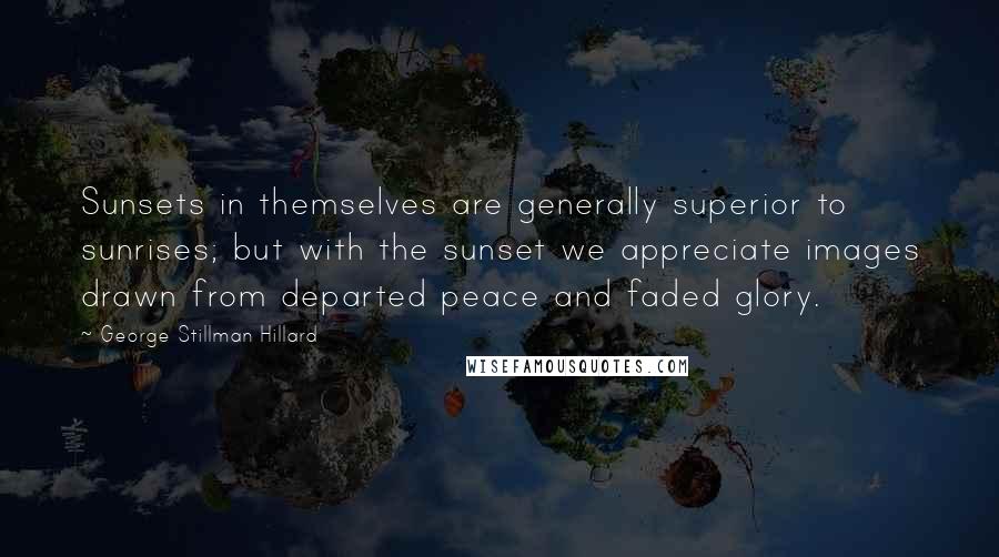 George Stillman Hillard Quotes: Sunsets in themselves are generally superior to sunrises; but with the sunset we appreciate images drawn from departed peace and faded glory.