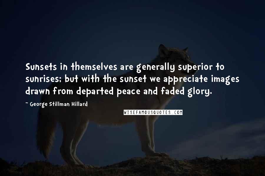 George Stillman Hillard Quotes: Sunsets in themselves are generally superior to sunrises; but with the sunset we appreciate images drawn from departed peace and faded glory.