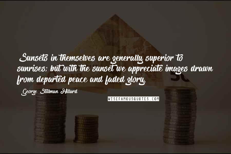 George Stillman Hillard Quotes: Sunsets in themselves are generally superior to sunrises; but with the sunset we appreciate images drawn from departed peace and faded glory.