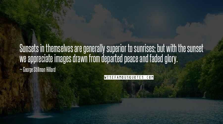 George Stillman Hillard Quotes: Sunsets in themselves are generally superior to sunrises; but with the sunset we appreciate images drawn from departed peace and faded glory.