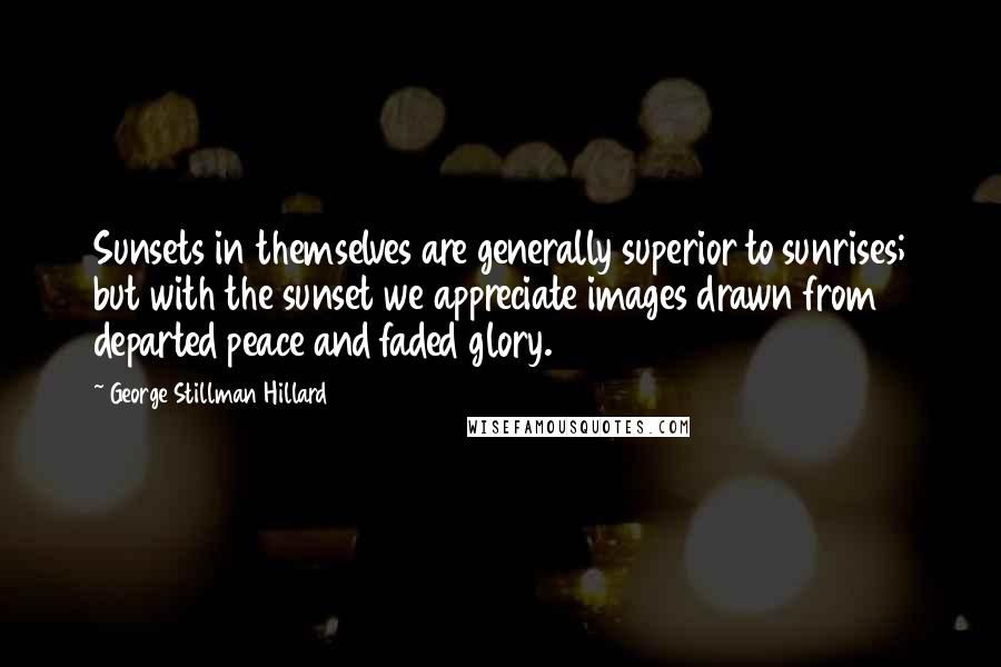 George Stillman Hillard Quotes: Sunsets in themselves are generally superior to sunrises; but with the sunset we appreciate images drawn from departed peace and faded glory.