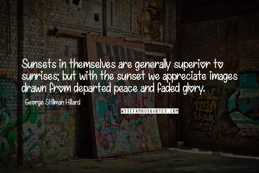 George Stillman Hillard Quotes: Sunsets in themselves are generally superior to sunrises; but with the sunset we appreciate images drawn from departed peace and faded glory.