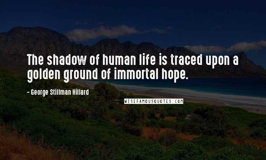 George Stillman Hillard Quotes: The shadow of human life is traced upon a golden ground of immortal hope.