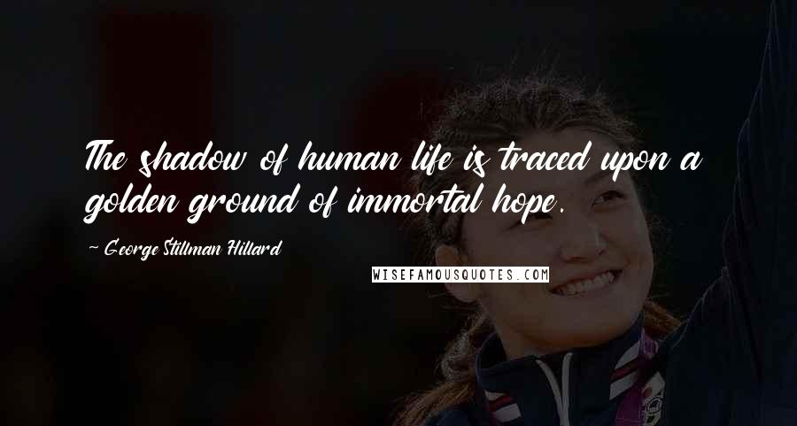 George Stillman Hillard Quotes: The shadow of human life is traced upon a golden ground of immortal hope.