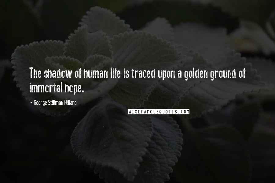 George Stillman Hillard Quotes: The shadow of human life is traced upon a golden ground of immortal hope.