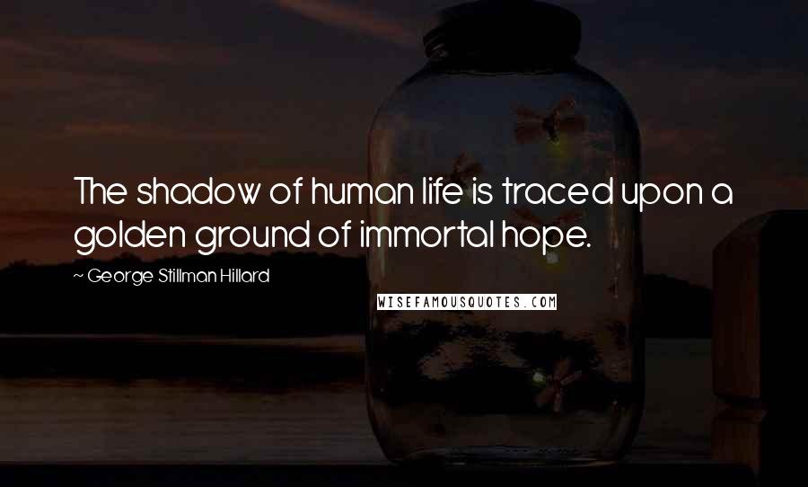 George Stillman Hillard Quotes: The shadow of human life is traced upon a golden ground of immortal hope.