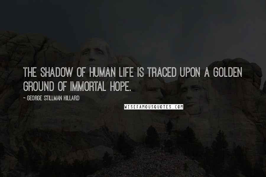 George Stillman Hillard Quotes: The shadow of human life is traced upon a golden ground of immortal hope.