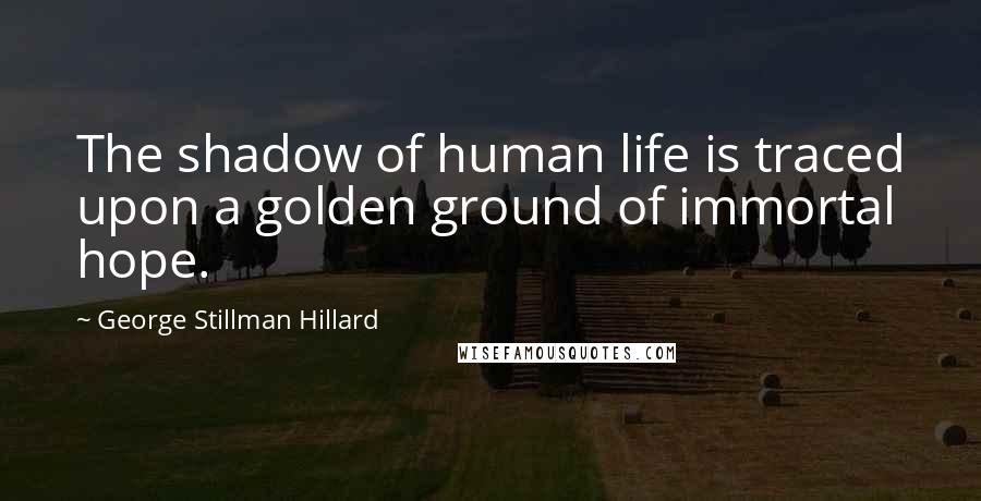 George Stillman Hillard Quotes: The shadow of human life is traced upon a golden ground of immortal hope.