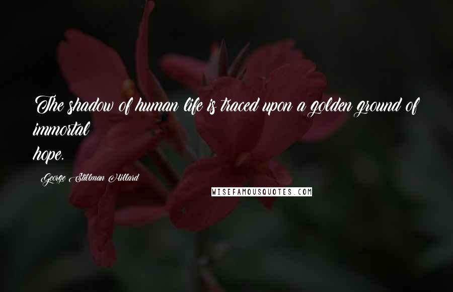 George Stillman Hillard Quotes: The shadow of human life is traced upon a golden ground of immortal hope.