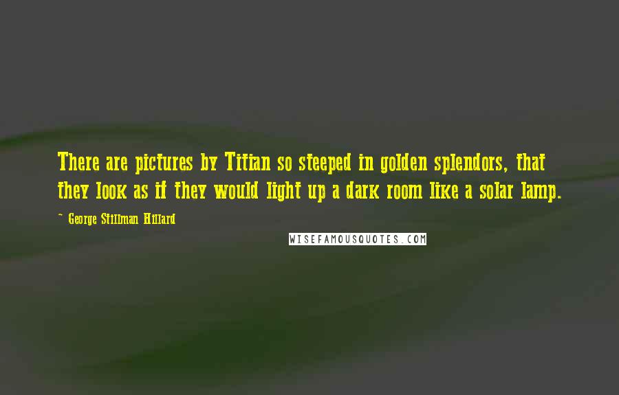 George Stillman Hillard Quotes: There are pictures by Titian so steeped in golden splendors, that they look as if they would light up a dark room like a solar lamp.