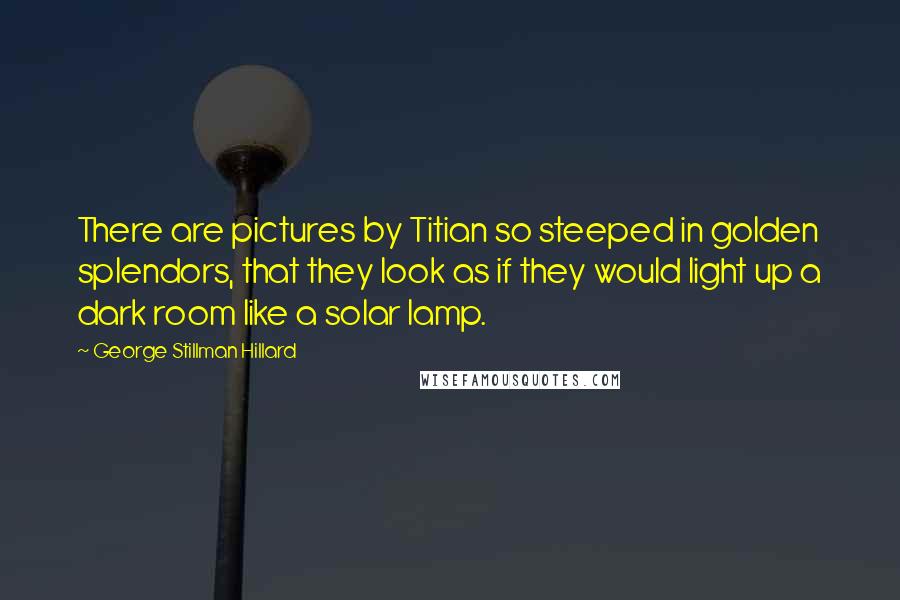 George Stillman Hillard Quotes: There are pictures by Titian so steeped in golden splendors, that they look as if they would light up a dark room like a solar lamp.