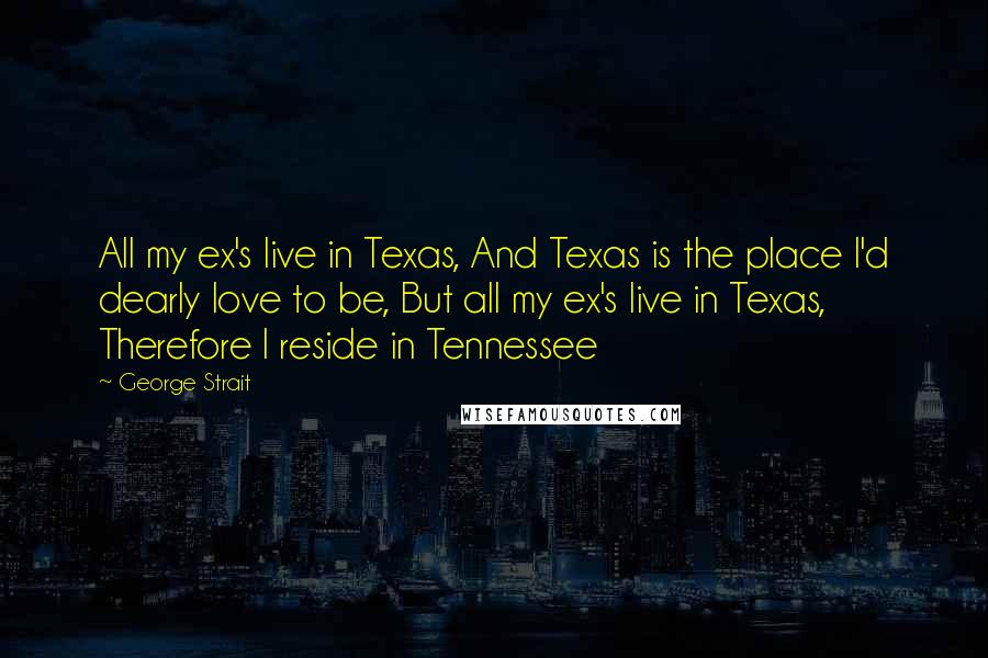 George Strait Quotes: All my ex's live in Texas, And Texas is the place I'd dearly love to be, But all my ex's live in Texas, Therefore I reside in Tennessee