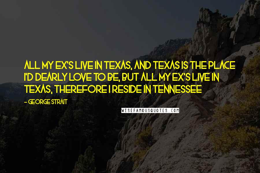 George Strait Quotes: All my ex's live in Texas, And Texas is the place I'd dearly love to be, But all my ex's live in Texas, Therefore I reside in Tennessee