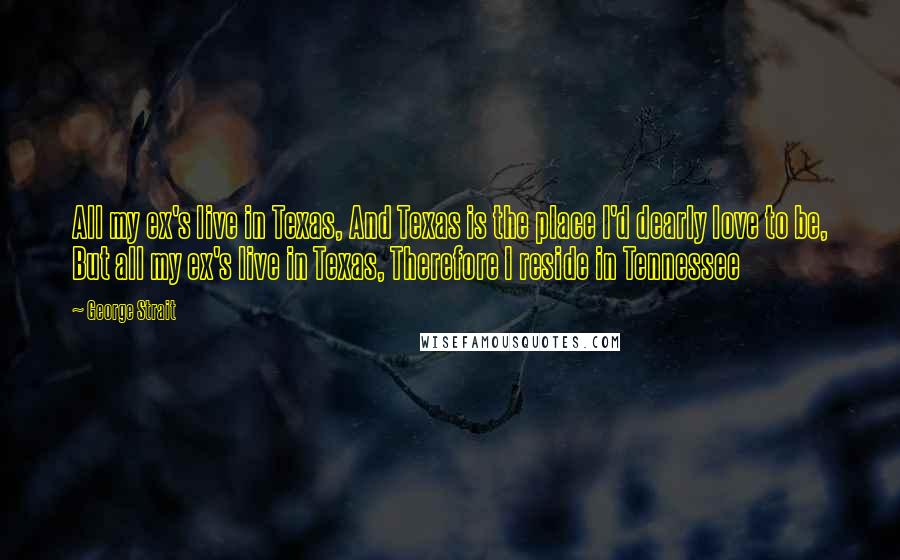 George Strait Quotes: All my ex's live in Texas, And Texas is the place I'd dearly love to be, But all my ex's live in Texas, Therefore I reside in Tennessee