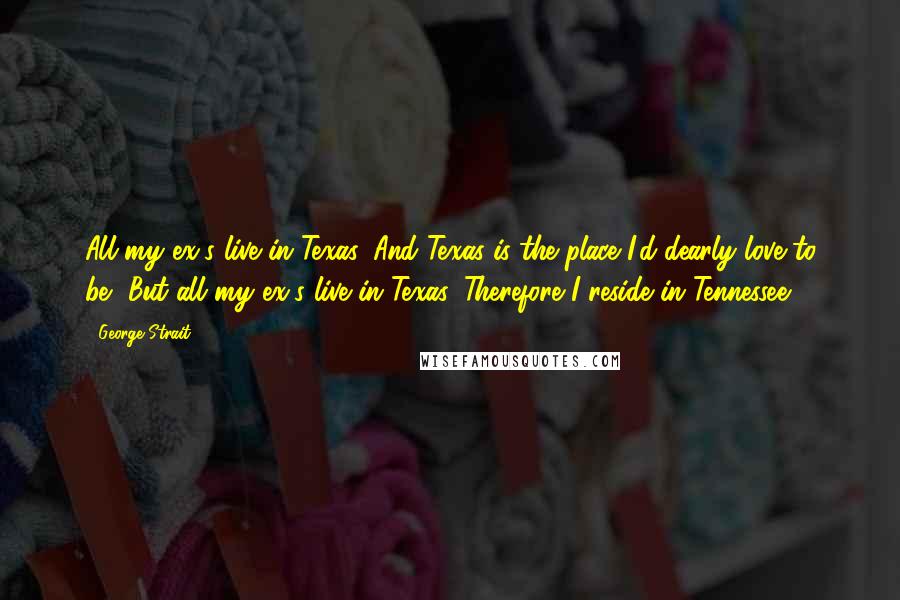 George Strait Quotes: All my ex's live in Texas, And Texas is the place I'd dearly love to be, But all my ex's live in Texas, Therefore I reside in Tennessee