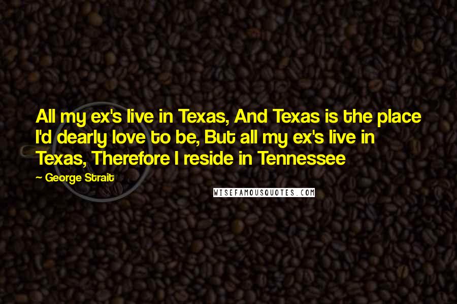 George Strait Quotes: All my ex's live in Texas, And Texas is the place I'd dearly love to be, But all my ex's live in Texas, Therefore I reside in Tennessee