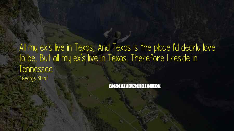 George Strait Quotes: All my ex's live in Texas, And Texas is the place I'd dearly love to be, But all my ex's live in Texas, Therefore I reside in Tennessee