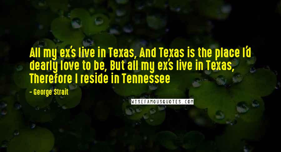 George Strait Quotes: All my ex's live in Texas, And Texas is the place I'd dearly love to be, But all my ex's live in Texas, Therefore I reside in Tennessee